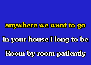 anywhere we want to go
In your house I long to be

Room by room patiently