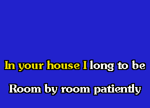 In your house I long to be

Room by room paijently