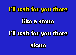 I'll wait for you there

like a stone

I'll wait for you there

alone