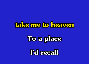 take me to heaven

To a place

I'd recall