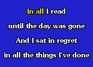 In all I read
until the day was gone
And I sat in regret

in all the things I've done