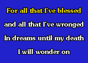 For all that I've blessed
and all that I've wronged
In dreams until my death

I will wonder on