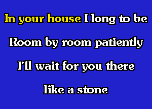 In your house I long to be
Room by room patiently
I'll wait for you there

like a stone