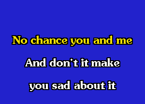 No chance you and me
And don't it make

you sad about it