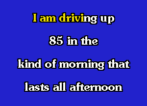 I am driving up
85 in the
kind of morning that

lasts all afternoon