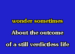 wonder sometimes
About the outcome

of a still verdictless life