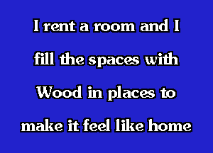 I rent a room and I
fill the spaces with
Wood in places to

make it feel like home