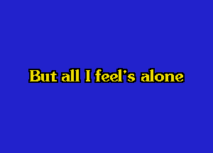 But all I feel's alone