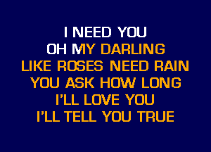 I NEED YOU
OH MY DARLING
LIKE ROSES NEED RAIN
YOU ASK HOW LONG
I'LL LOVE YOU
I'LL TELL YOU TRUE