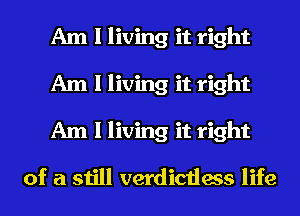 Am I living it right
Am I living it right
Am I living it right

of a still verdictless life