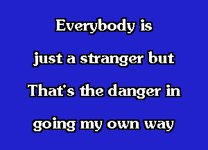 Everybody is
just a stranger but

That's the danger in

going my own way I