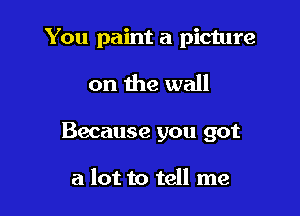 You paint a picture

on the wall

Because you got

a lot to tell me
