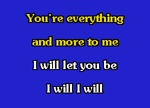 You're everything

and more to me

I will let you be

I will I will