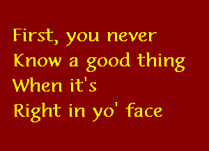 First, you never
Know a good thing

When it's
Right in yo' face