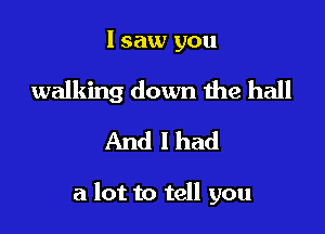 I saw you

walking down the ball
And I had

a lot to tell you