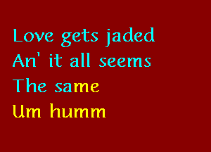 Love gets jaded
An' it all seems

The same
Um humm