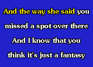 And the way she said you
missed a spot over there
And I know that you

think it's just a fantasy