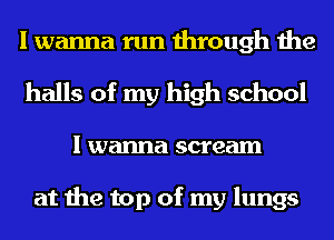 I wanna run through the
halls of my high school

I wanna scream

at the top of my lungs