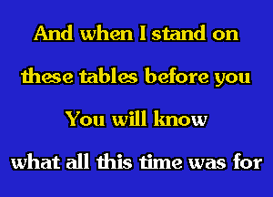 And when I stand on
these tables before you
You will know

what all this time was for