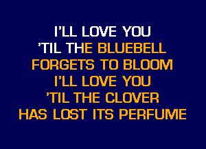 I'LL LOVE YOU
'TIL THE BLUEBELL
FORGETS TU BLOOM
I'LL LOVE YOU
'TIL THE CLOVER
HAS LOST ITS PERFUME