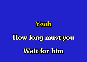 Yeah

How long must you

Wait for him