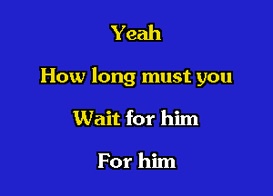 Yeah

How long must you

Wait for him

For him