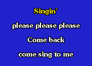 Singin'

please please please

Come back

come sing to me