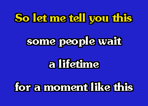 So let me tell you this
some people wait
a lifetime

for a moment like this