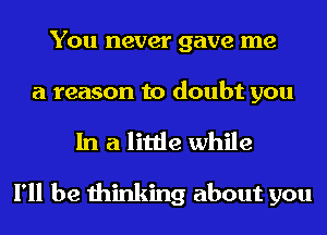 You never gave me
a reason to doubt you
In a little while

I'll be thinking about you