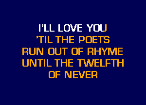 I'LL LOVE YOU
'TIL THE POETS
RUN OUT OF RHYME
UNTIL THE TWELFTH
0F NEVER