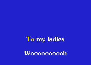 To my ladies

Woooooooooh