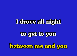 Idrove all night

to get to you

between me and you
