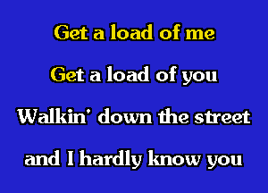 Get a load of me
Get a load of you
Walkin' down the street

and I hardly know you