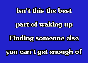 Isn't this the best
part of waking up
Finding someone else

you can't get enough of