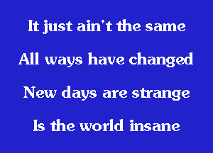 It just ain't the same
All ways have changed
New days are strange

Is the world insane