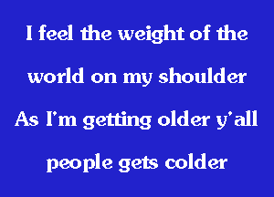 I feel the weight of the

world on my shoulder
As I'm getting older 51' all

people gets colder