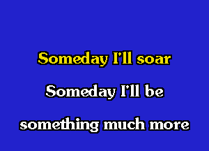 Someday I'll soar
Someday I'll be

something much more