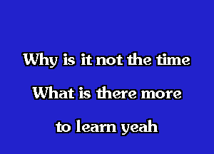 Why is it not the time

What is there more

to learn yeah