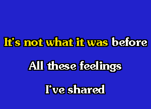 It's not what it was before

All these feelings

I've shared