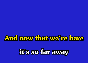 And now that we're here

it's so far away