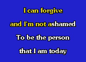I can forgive
and I'm not ashamed
To be the person

that I am today