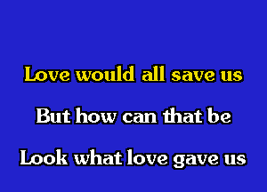 Love would all save us
But how can that be

Look what love gave us