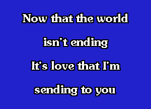 Now that the world
isn't ending

It's love that I'm

sending to you