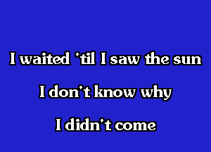 I waited 'til lsaw the sun

ldon't know why

I didn't come