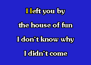 I left you by
the house of fun

I don't know why

I didn't come