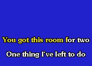 You got this room for two

One ming I've left to do