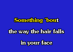 Something 'bout

the way the hair falls

in your face