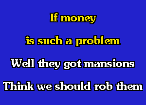 If money
is such a problem

Well they got mansions
Think we should rob them