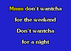 Mmm don't wantcha
for the weekend
Don't wantcha

for a night