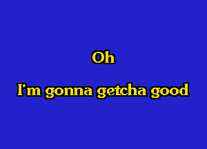Oh

I'm gonna getcha good